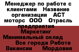Менеджер по работе с клиентами › Название организации ­ АСТ-моторс, ООО › Отрасль предприятия ­ Маркетинг › Минимальный оклад ­ 20 000 - Все города Работа » Вакансии   . Мордовия респ.